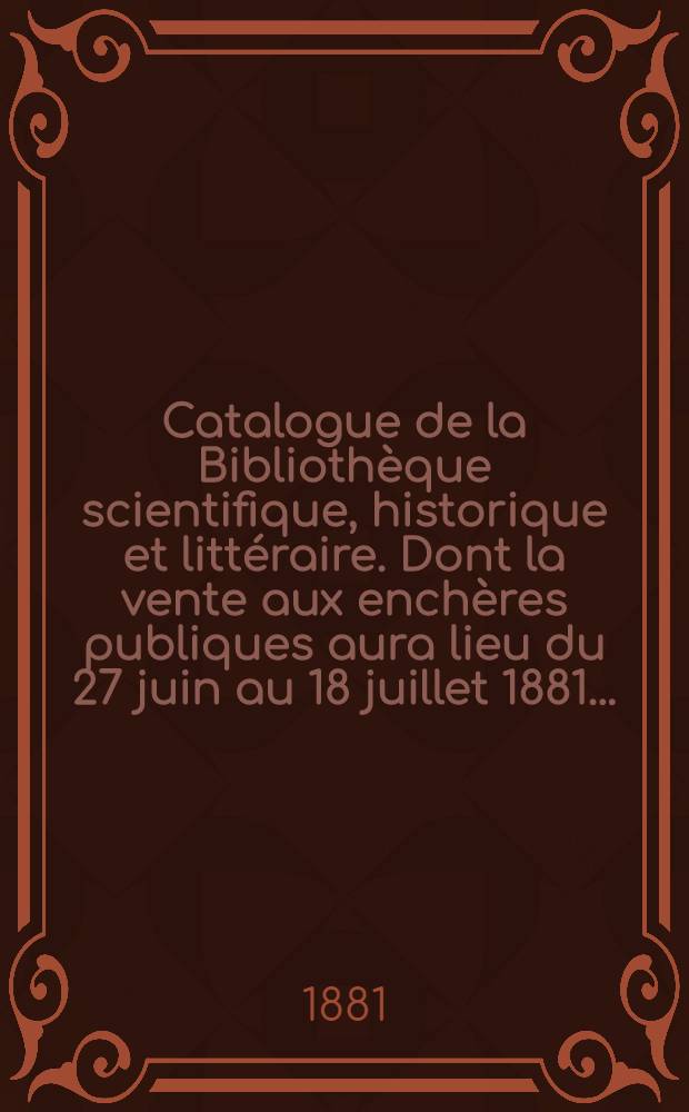 Catalogue de la Biblioth&egrave;que scientifique, historique et litt&eacute;raire. Dont la vente aux ench&egrave;res publiques aura lieu du 27 juin au 18 juillet 1881 ...