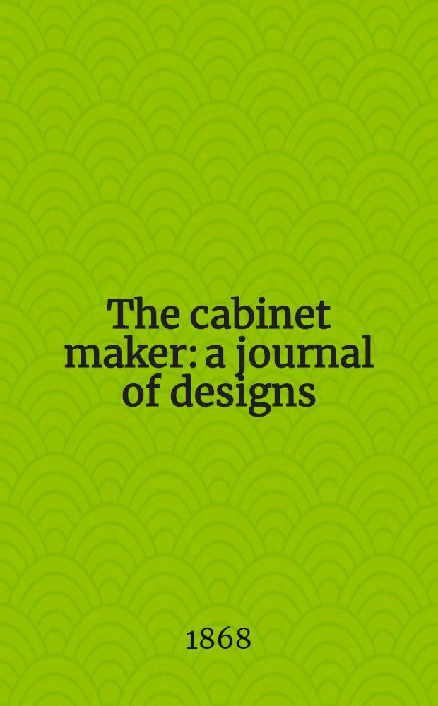 The cabinet maker: a journal of designs : For the use of upholsterers, cabinet makers, decorators, carvers, gilders, and others