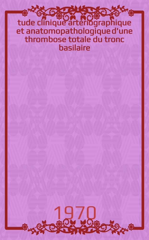 Étude clinique artériographique et anatomopathologique d'une thrombose totale du tronc basilaire : Thèse ..