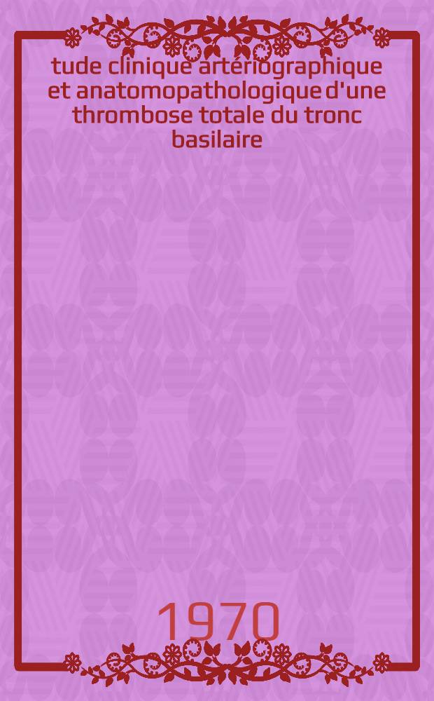 Étude clinique artériographique et anatomopathologique d'une thrombose totale du tronc basilaire : Thèse ..