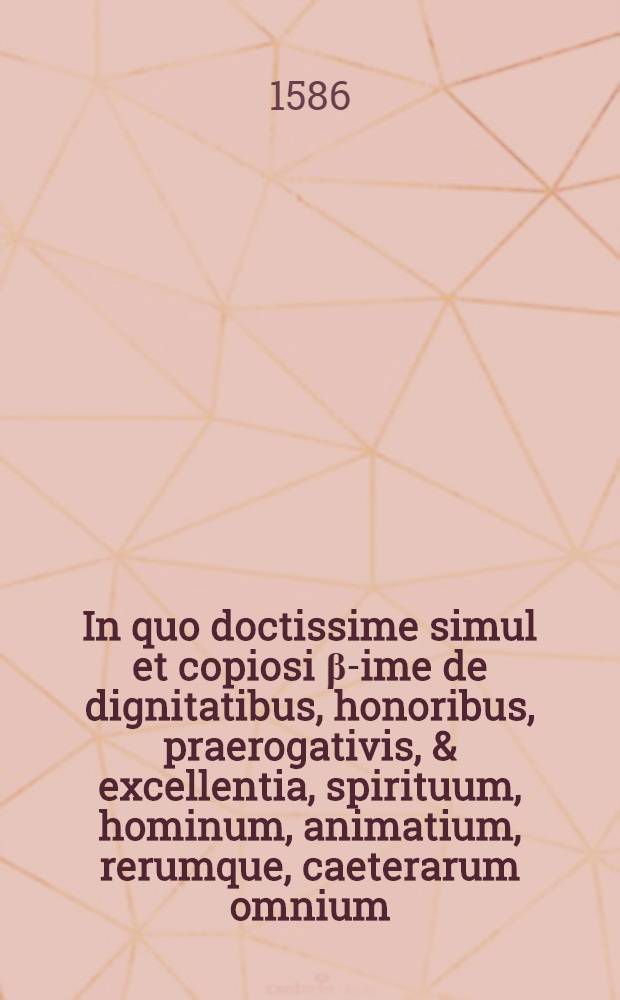 In quo doctissime simul et copiosi &beta;-ime de dignitatibus, honoribus, praerogativis, & excellentia, spirituum, hominum, animatium, rerumque, caeterarum omnium, quae coelo, mari, terra, infernoque ipso continentur ...: Opus omnibus hominibus cuius cunque ordinis, generis, status & profe&szlig;ionis ... divisum in libros duodecim