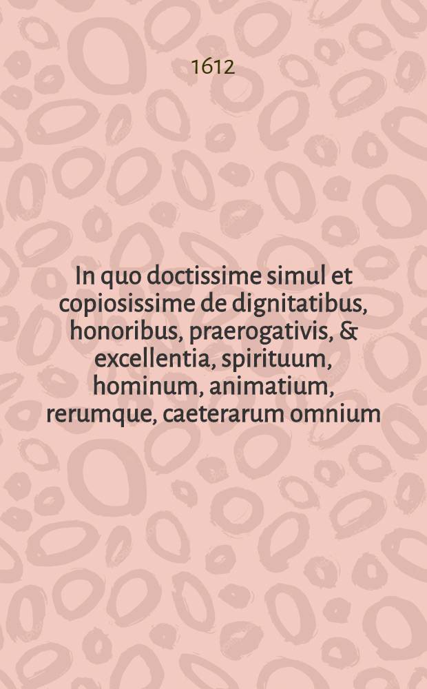 In quo doctissime simul et copiosissime de dignitatibus, honoribus, praerogativis, & excellentia, spirituum, hominum, animatium, rerumque, caeterarum omnium, quae coelo, mari, terra, infernoque ipso continentur ...: Divisum in libros duodecim