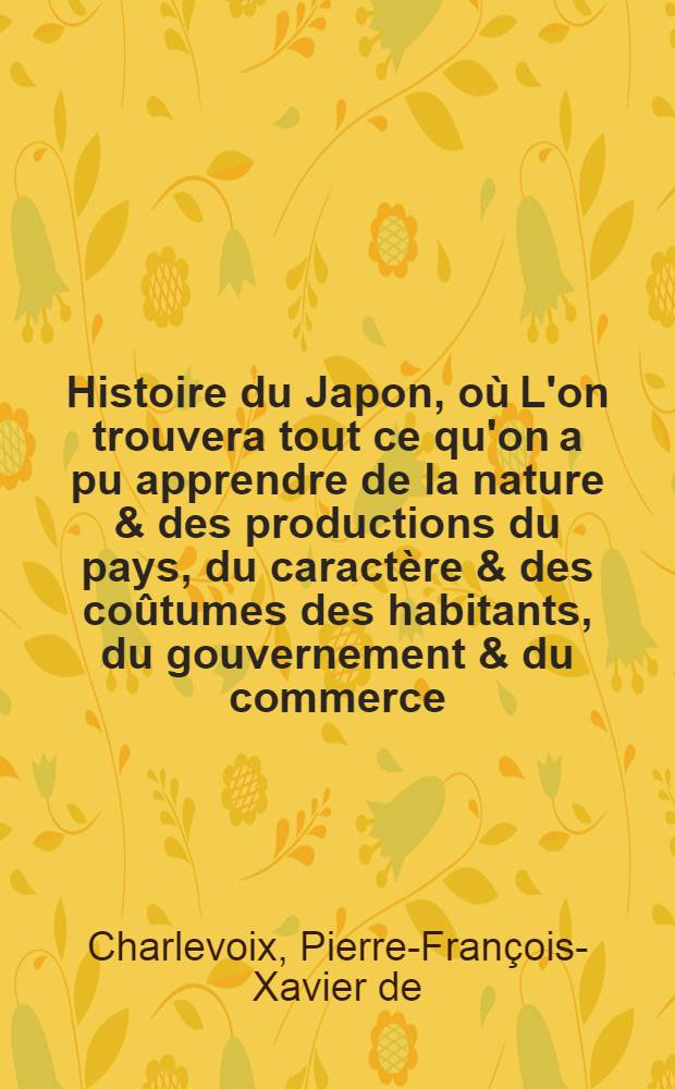 Histoire du Japon, où L'on trouvera tout ce qu'on a pu apprendre de la nature & des productions du pays, du caractère & des coûtumes des habitants, du gouvernement & du commerce, des révolutions arrivées dans l'Empire & dans la religion & l'examen de tous les auteurs, qui ont écrit sur le même sujet