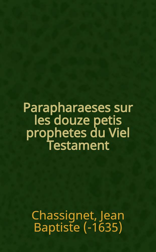 Parapharaeses sur les douze petis prophetes du Viel Testament : Mis en vers François : Avec un ample sommaire sur casque chapitre; pour l'esclaircissement & pleine interpretation des passages plus difficiles