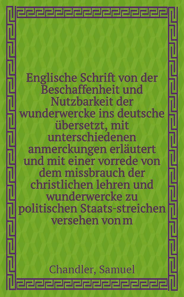 Englische Schrift von der Beschaffenheit und Nutzbarkeit der wunderwercke ins deutsche übersetzt, mit unterschiedenen anmerckungen erläutert und mit einer vorrede von dem missbrauch der christlichen lehren und wunderwercke zu politischen Staats-streichen versehen von m. Christoph Wolle ...