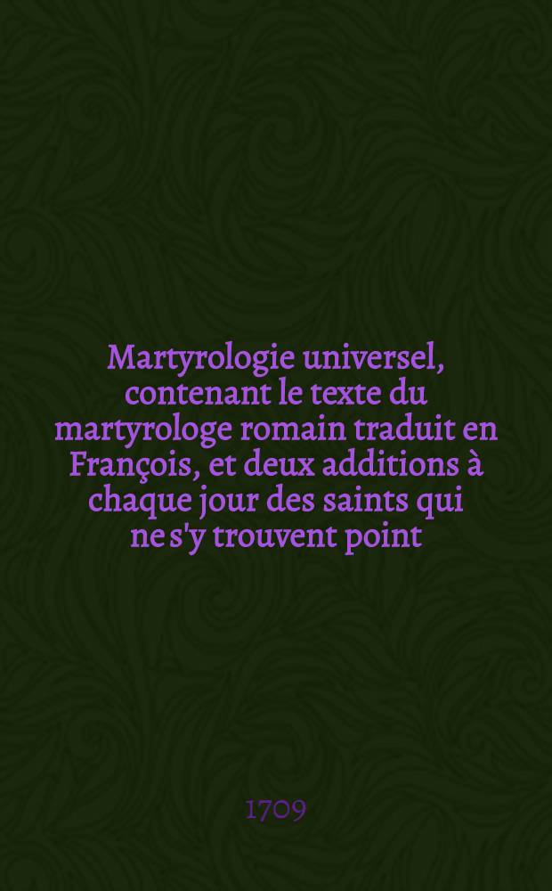Martyrologie universel, contenant le texte du martyrologe romain traduit en François, et deux additions à chaque jour des saints qui ne s'y trouvent point ... avec un catalogue des saints dont on ne trouve point le jour