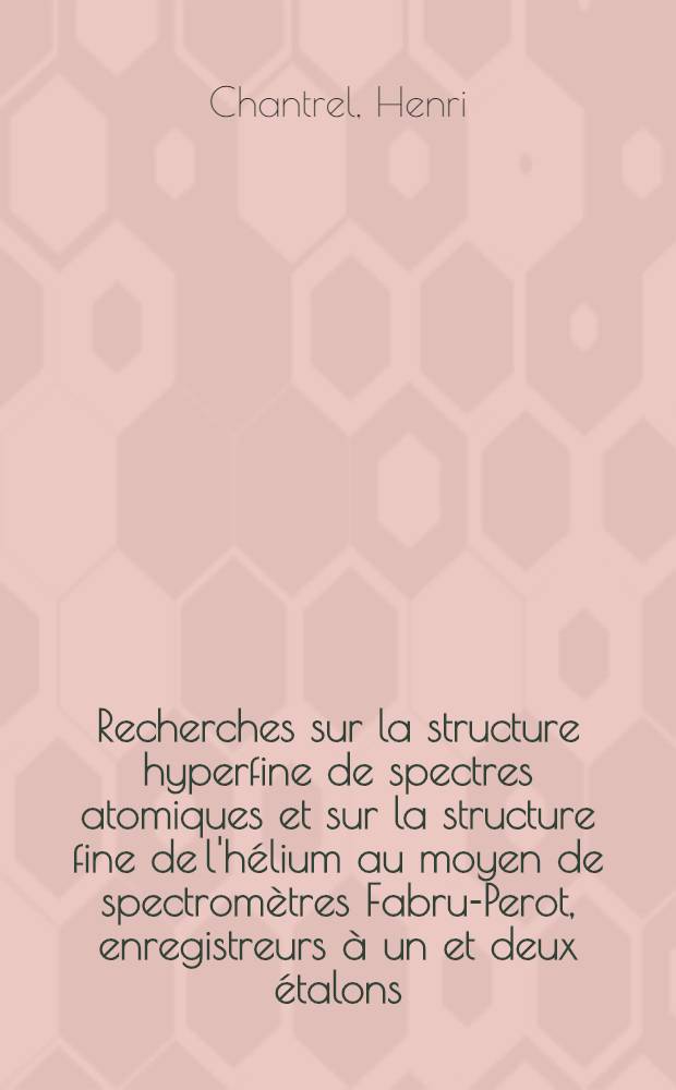 Recherches sur la structure hyperfine de spectres atomiques et sur la structure fine de l'h&eacute;lium au moyen de spectrom&egrave;tres Fabru-Perot, enregistreurs &agrave; un et deux &eacute;talons: 1-re th&egrave;se; Propositions donn&eacute;es par la Facult&eacute;: 2-e th&egrave;se: Th&egrave;ses pr&eacute;sent&eacute;es &agrave; ... l'Univ. de Paris pour obtenir le grade de docteur &egrave;s sciences physiques / par Henri Chantrel