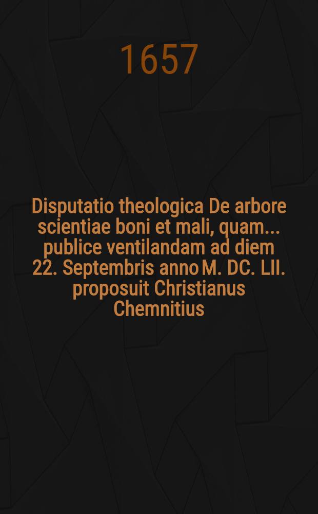 ... Disputatio theologica De arbore scientiae boni et mali, quam ... publice ventilandam ad diem 22. Septembris anno M. DC. LII. proposuit Christianus Chemnitius, SS. Theol. D. ..., respondente M. Abrahamo Trillern ...