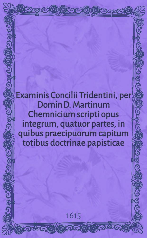 Examinis Concilii Tridentini, per Domin D. Martinum Chemnicium scripti opus integrum, quatuor partes, in quibus praecipuorum capitum totibus doctrinae papisticae ... refutatio, tum ex Sacrae Scripturae fontibus, tum ex orthodoxorum patrum consensu collecta est, uno volumine complectens .. : Cum indice diligentissime collecto ... Ps. 2 : ... Complectens explicationem locorum: de sacramentis in genere, de baptismo, de confirmatione, de eucharistiae sacramento, de communione sub utraque specie, de missa, de poenitentia, de contritione, de confessione, de satisfactione, de extrema unctione, de sacramento ordinis, de matrimonio