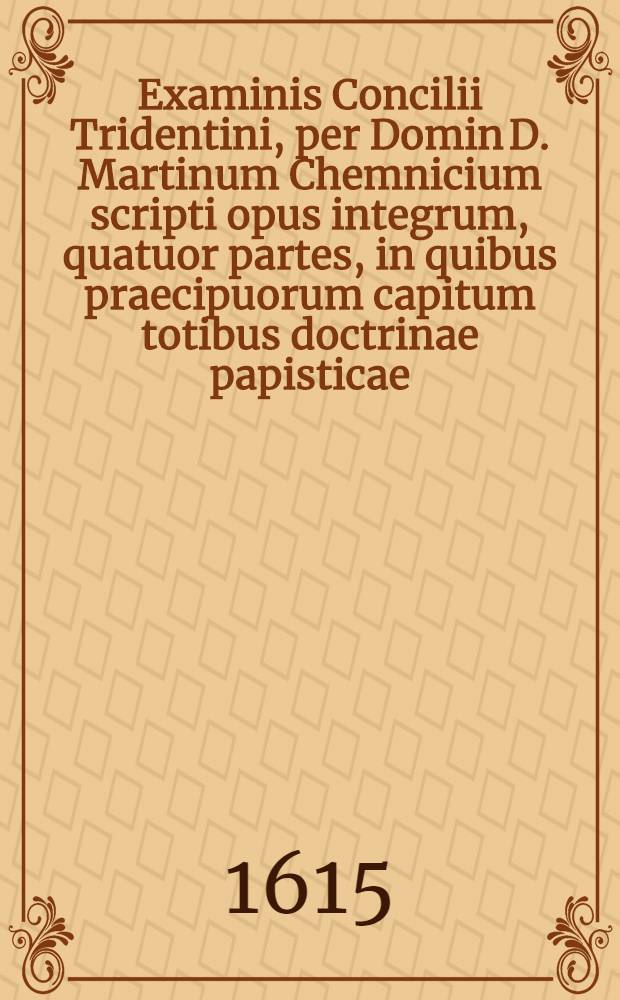 Examinis Concilii Tridentini, per Domin D. Martinum Chemnicium scripti opus integrum, quatuor partes, in quibus praecipuorum capitum totibus doctrinae papisticae ... refutatio, tum ex Sacrae Scripturae fontibus, tum ex orthodoxorum patrum consensu collecta est, uno volumine complectens .. : Cum indice diligentissime collecto ... Ps. 3 : ... Complectens explicationem locorum: de virginitate, de coelibatu sacerdotum, de purgatorio, de invocatione sanctorum