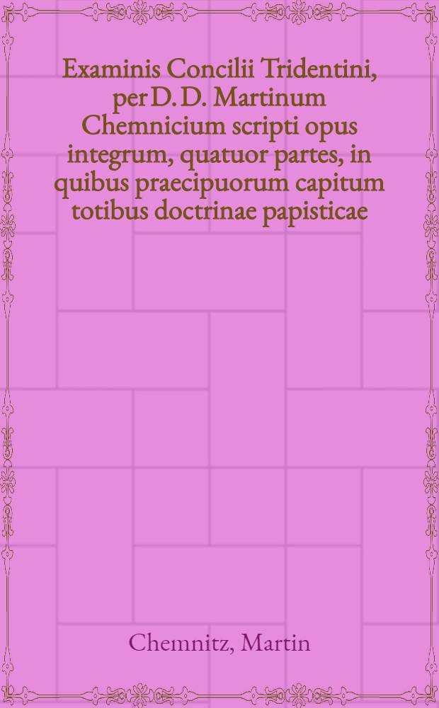 Examinis Concilii Tridentini, per D. D. Martinum Chemnicium scripti opus integrum, quatuor partes, in quibus praecipuorum capitum totibus doctrinae papisticae ... refutatio, tum ex Sacrae Scripturae fontibus, tum ex orthodoxorum patrum consensu, collecta est, uno volumine complectens ... : Adiectus est Index novus, generalis ac universalis ..