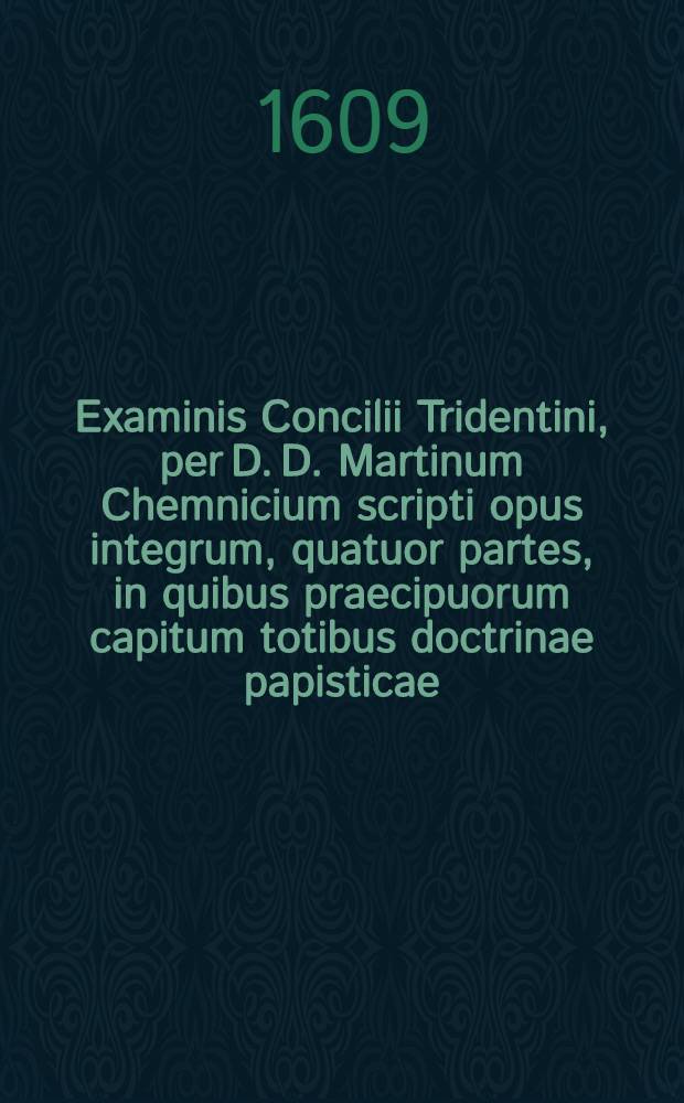 Examinis Concilii Tridentini, per D. D. Martinum Chemnicium scripti opus integrum, quatuor partes, in quibus praecipuorum capitum totibus doctrinae papisticae ... refutatio, tum ex Sacrae Scripturae fontibus, tum ex orthodoxorum patrum consensu, collecta est, uno volumine complectens .. : Adiectus est Index novus, generalis ac universalis ... Ps. 1 : In prima parte huius Examinis explicantur hi loci: de traditionibus, de peccato originis, de concupiscentia, de vocabulo peccati, de conceptione B. Virg., de operibus infidel., de libero arbitrio, de iustificatione, de fide, de bonis operibus