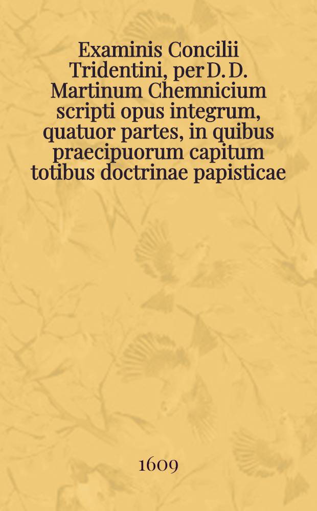 Examinis Concilii Tridentini, per D. D. Martinum Chemnicium scripti opus integrum, quatuor partes, in quibus praecipuorum capitum totibus doctrinae papisticae ... refutatio, tum ex Sacrae Scripturae fontibus, tum ex orthodoxorum patrum consensu, collecta est, uno volumine complectens .. : Adiectus est Index novus, generalis ac universalis ... Ps. 4 et postrema : ... Complectens explicationem locorum: de reliquiis sanctorum, de imaginibus, de indulgentiis, de ieiuniis, de ciborum delectu, de festis