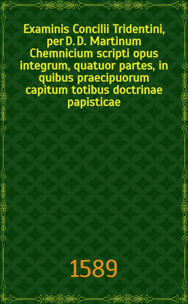 Examinis Concilii Tridentini, per D. D. Martinum Chemnicium scripti opus integrum, quatuor partes, in quibus praecipuorum capitum totibus doctrinae papisticae ... refutatio, tum ex Sacrae Scripturae fontibus, tum ex orthodoxorum patrum consensu, collecta est, uno volumine complectens ... : Cum indice diligentißime collecto ..