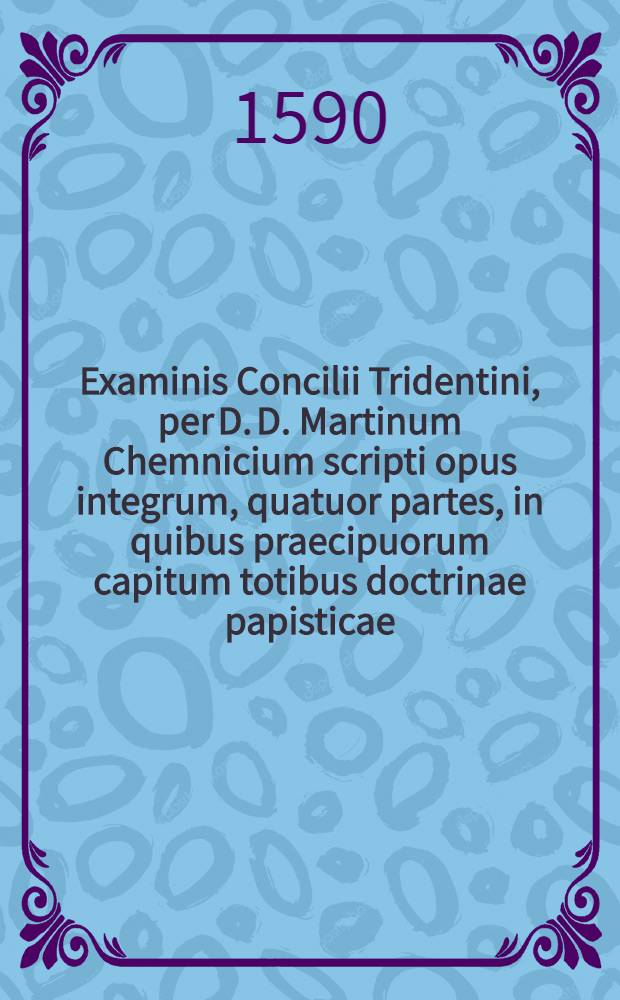 Examinis Concilii Tridentini, per D. D. Martinum Chemnicium scripti opus integrum, quatuor partes, in quibus praecipuorum capitum totibus doctrinae papisticae ... refutatio, tum ex Sacrae Scripturae fontibus, tum ex orthodoxorum patrum consensu, collecta est, uno volumine complectens .. : Cum indice diligentißime collecto ... Ps. 1 : In prima parte huius Examinis explicantur hi loci: de traditionibus, de peccato originis, de concupiscentia, de vocabulo peccati, de conceptione B. Virg., de operibus infidel., de libero arbitrio, de iustificatione, de fide, de bonis operibus