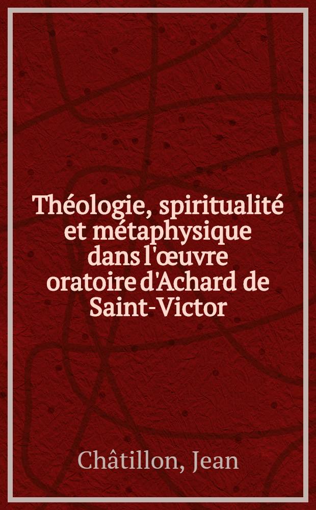 Théologie, spiritualité et métaphysique dans l'œuvre oratoire d'Achard de Saint-Victor : Études d'histoire doctrinale précédées d'un essai sur la vie et l'œuvre d'Achard : Thèse principale ..
