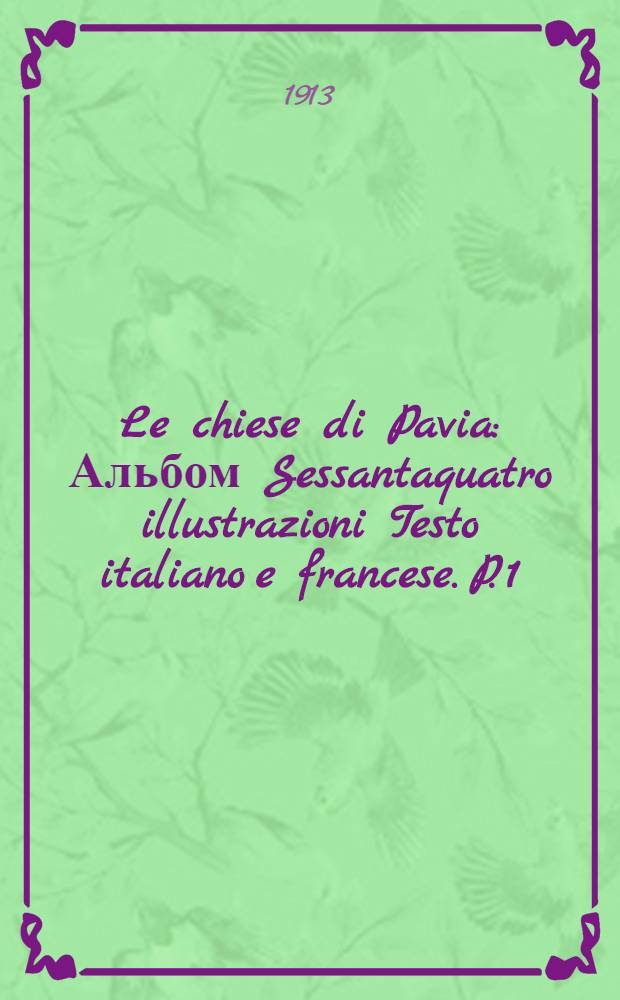 Le chiese di Pavia : [Альбом] Sessantaquatro illustrazioni [Testo italiano e francese]. P. 1 : S.-Michele ; S. Pietro in Ciel d'oro ; S. Teodoro ; S. Stefano e S. Maria del popolo ; S. Maria in Betlem ; Ss. Primo e Feliciano