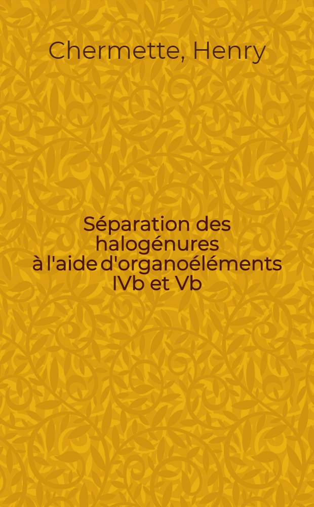 Séparation des halogénures à l'aide d'organoéléments IVb et Vb : Thèse prés. devant l'Univ. Claude-Bernard, Lyon I ..