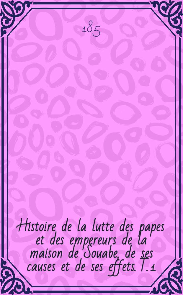 Histoire de la lutte des papes et des empereurs de la maison de Souabe, de ses causes et de ses effets. T. 1