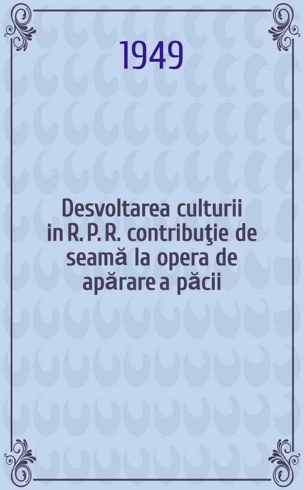 Desvoltarea culturii in R. P. R. contribuţie de seamă la opera de apărare a păcii : Raport făcut la Congresul intelectualilor din R. P. R. pentru pace şi cultură, 29-31 martie 1949