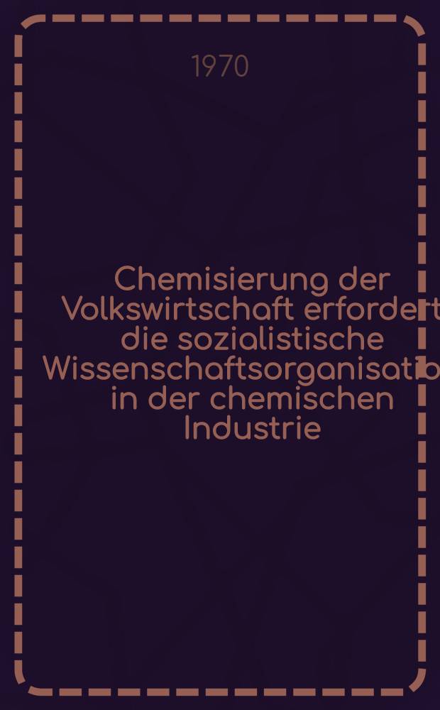 Chemisierung der Volkswirtschaft erfordert die sozialistische Wissenschaftsorganisation in der chemischen Industrie : Materialen der 23. Sitzung des Staatsrates am 25. und 26. März 1970 in Merseburg zur Durchführung des Beschlusses des Politbüros des Zentralkomitees der Sozialistischen Einheitspartei Deutschlands vom 14. Okt. 1969 über die Wissenschaftsorganisation der chemischen Industrie