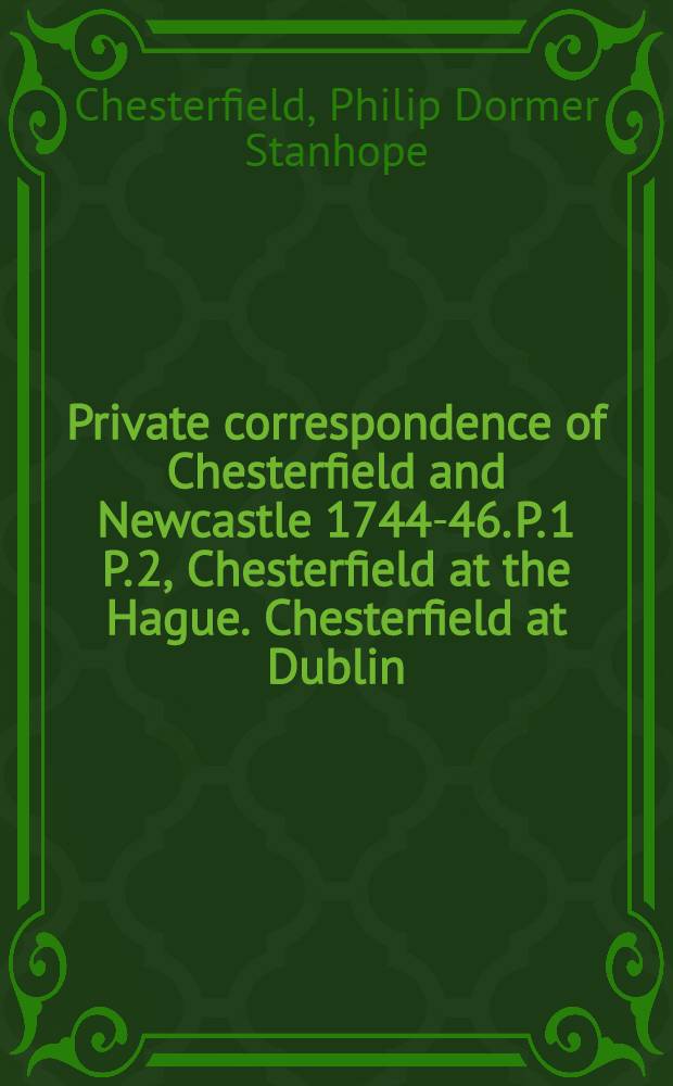 Private correspondence of Chesterfield and Newcastle 1744-46. P. 1 P. 2, Chesterfield at the Hague. Chesterfield at Dublin