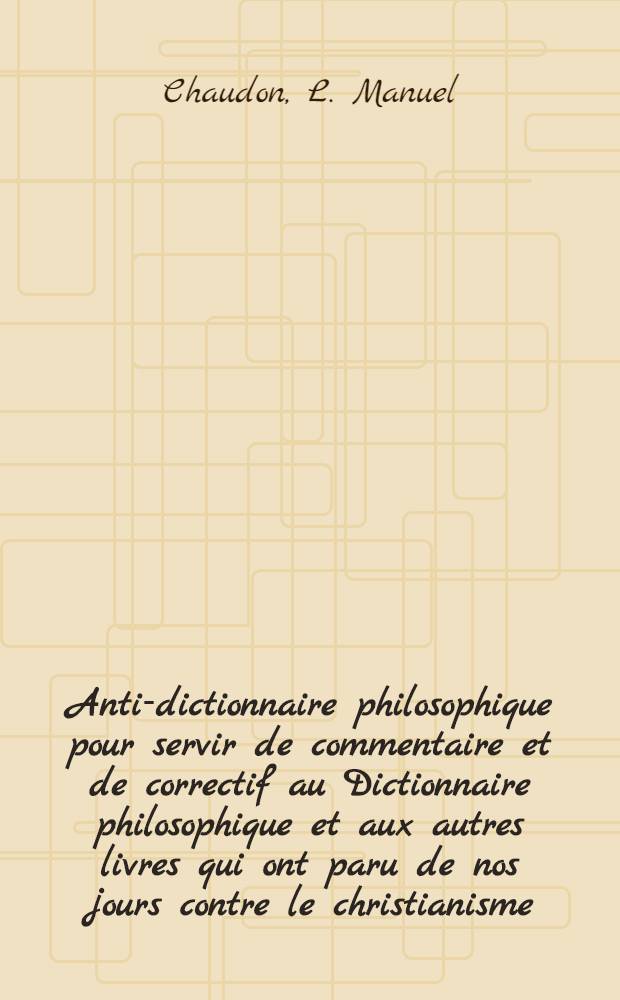 Anti-dictionnaire philosophique pour servir de commentaire et de correctif au Dictionnaire philosophique et aux autres livres qui ont paru de nos jours contre le christianisme .... T. 1