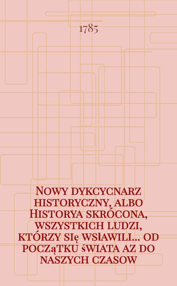 Nowy dykcycnarz historyczny, albo Historya skrócona, wszystkich ludzi, którzy się wsławili ... od początku świata az do naszych czasow