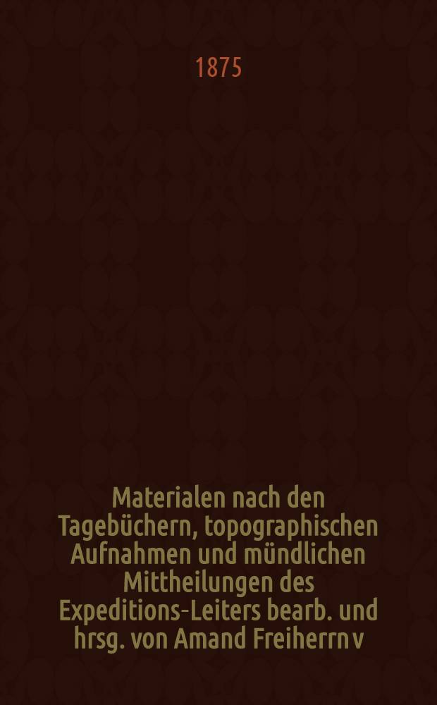 [Materialen] nach den Tagebüchern, topographischen Aufnahmen und mündlichen Mittheilungen des Expeditions-Leiters bearb. und hrsg. von Amand Freiherrn v. Schweiger-Lerchenfeld. Hälfte 1