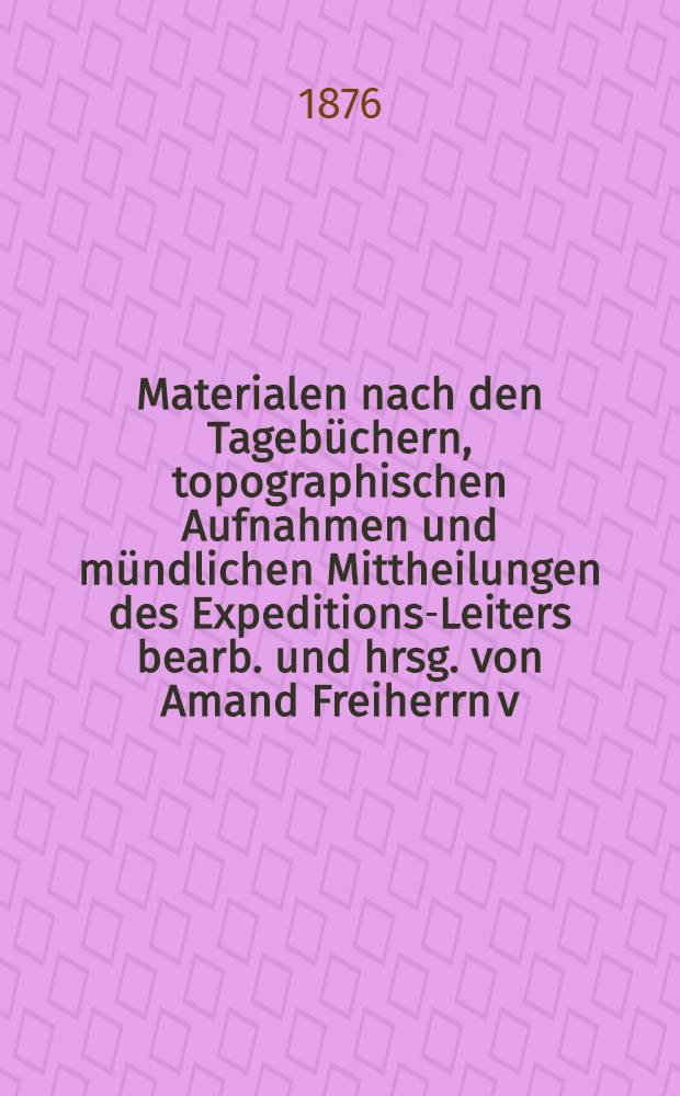 [Materialen] nach den Tagebüchern, topographischen Aufnahmen und mündlichen Mittheilungen des Expeditions-Leiters bearb. und hrsg. von Amand Freiherrn v. Schweiger-Lerchenfeld. Hälfte 2