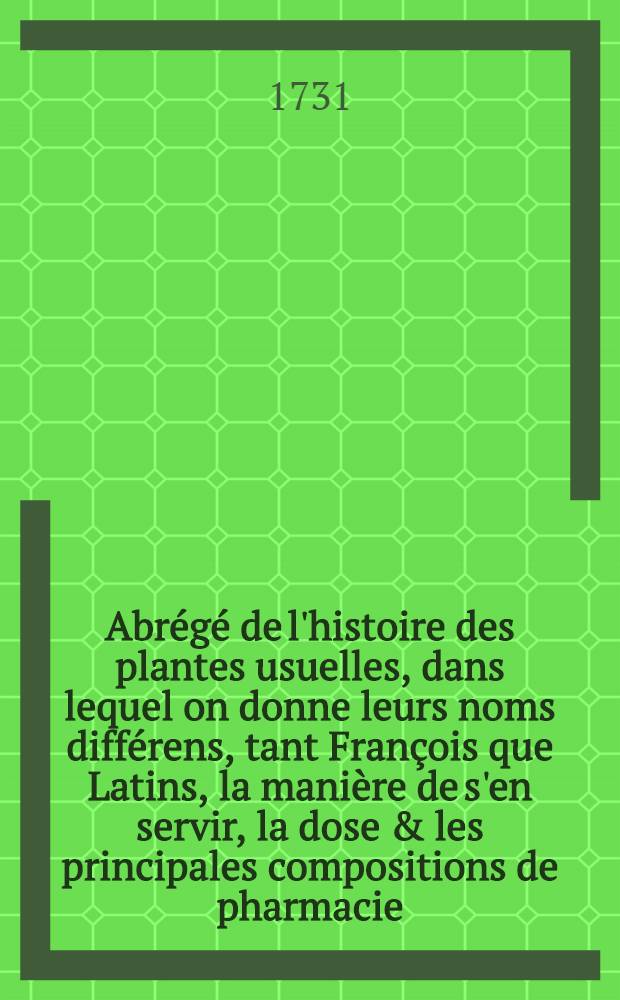 Abr&eacute;g&eacute; de l'histoire des plantes usuelles, dans lequel on donne leurs noms diff&eacute;rens, tant Fran&ccedil;ois que Latins, la mani&egrave;re de s'en servir, la dose & les principales compositions de pharmacie, dans lesquelles elles sont employ&eacute;es. T. 2 : Quatri&egrave;me &eacute;dition, rev&ucirc;&euml; et corrig&eacute;e
