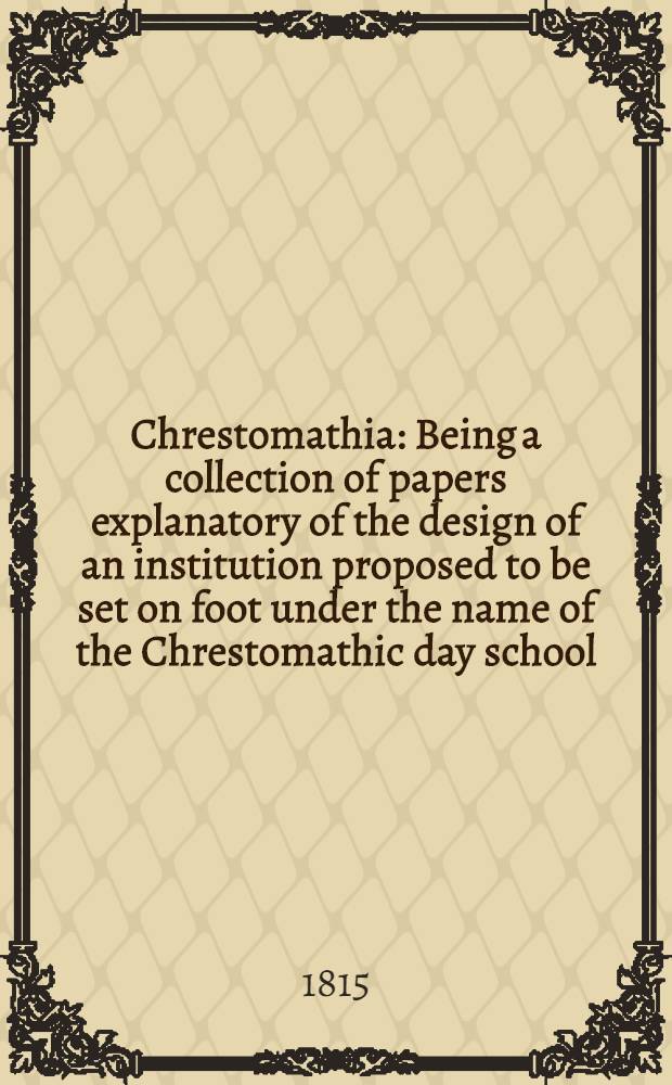 Chrestomathia : Being a collection of papers explanatory of the design of an institution proposed to be set on foot under the name of the Chrestomathic day school, or Chrestomathic school for the extension of the new system of instruction to the higher branches of learning ..