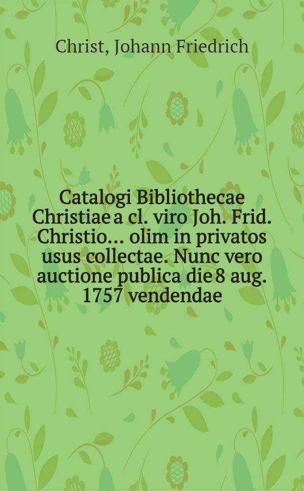 Catalogi Bibliothecae Christiae a cl. viro Joh. Frid. Christio ... olim in privatos usus collectae. Nunc vero auctione publica die 8 aug. 1757 vendendae. P. 1