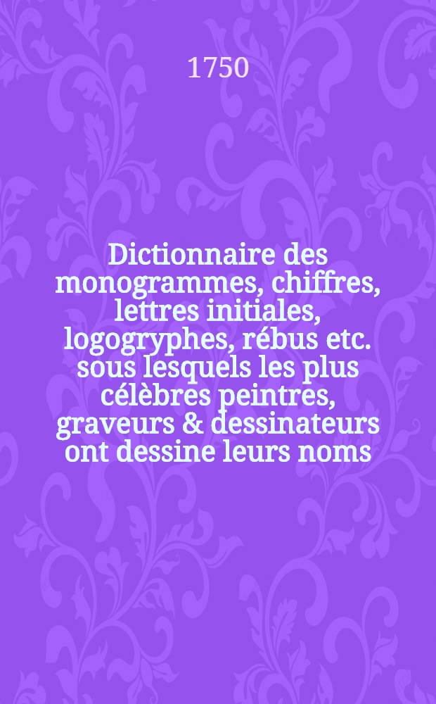 Dictionnaire des monogrammes, chiffres, lettres initiales, logogryphes, rébus etc. sous lesquels les plus célèbres peintres, graveurs & dessinateurs ont dessine leurs noms