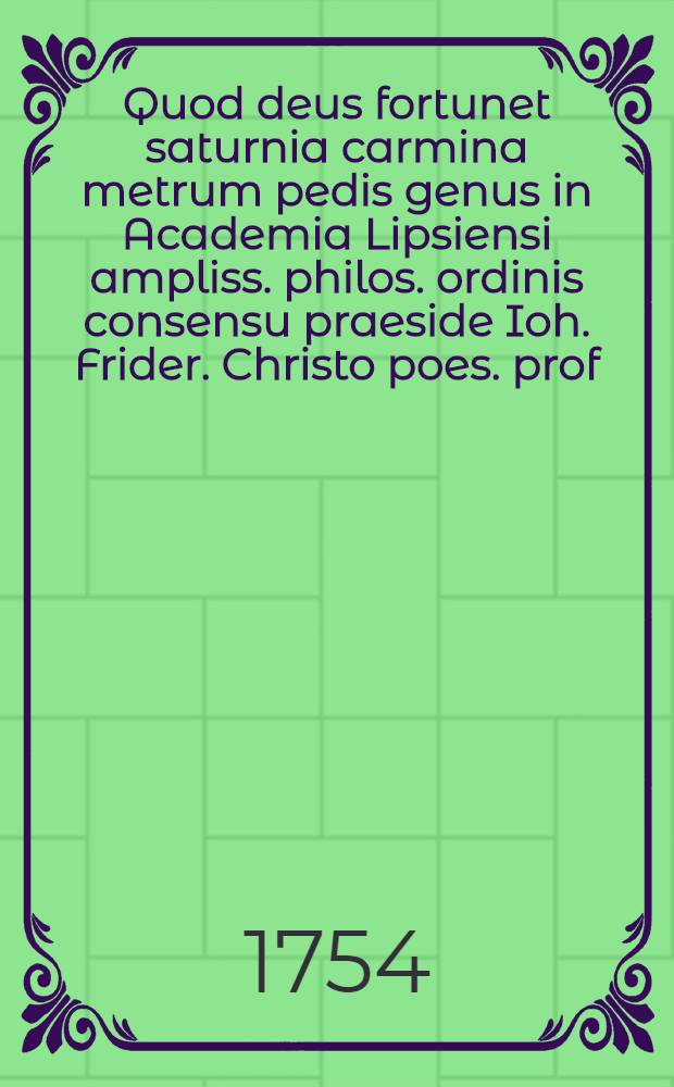 Quod deus fortunet saturnia carmina metrum pedis genus in Academia Lipsiensi ampliss. philos. ordinis consensu praeside Ioh. Frider. Christo poes. prof. publ. ord. inst. extraord. et minori princ. collegio collegiato fac. philosoph H. T. procancellario colloquio cum eruditis publico defendet Theophilus Gulielmus Irmiscus ...