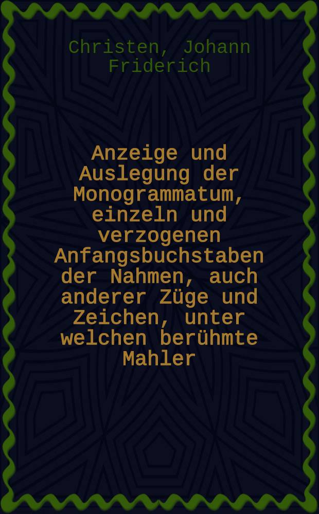 Anzeige und Auslegung der Monogrammatum, einzeln und verzogenen Anfangsbuchstaben der Nahmen, auch anderer Züge und Zeichen, unter welchen berühmte Mahler, Kupfersteeher, und andere dergleichen Künstler, auf ihren Wercken such verborgen haben ...