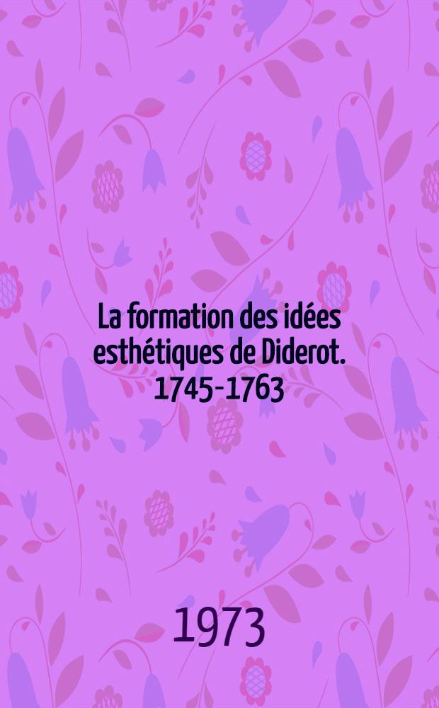 La formation des idées esthétiques de Diderot. 1745-1763 : Thèse prés. devant l'Univ. de Paris IV ... T. 1