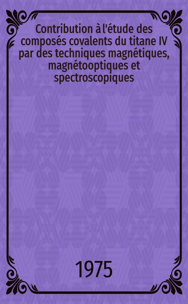 Contribution à l'étude des composés covalents du titane IV par des techniques magnétiques, magnétooptiques et spectroscopiques : Thèse prés. à l'Univ. Paul-Sabatier de Toulouse