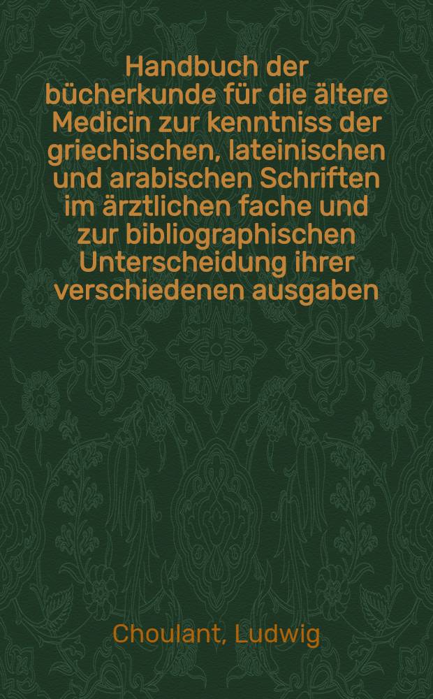 Handbuch der bücherkunde für die ältere Medicin zur kenntniss der griechischen, lateinischen und arabischen Schriften im ärztlichen fache und zur bibliographischen Unterscheidung ihrer verschiedenen ausgaben, uebersetzungen und Erläuterungen
