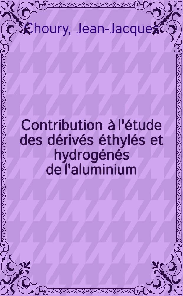 Contribution à l'étude des dérivés éthylés et hydrogénés de l'aluminium: 1-re thèse; Propositions données par la Faculté: 2-e thèse: Thèses présentées à la Faculté des sciences de l'Univ. de Lyon ... / par Jean-Jacques Choury ..