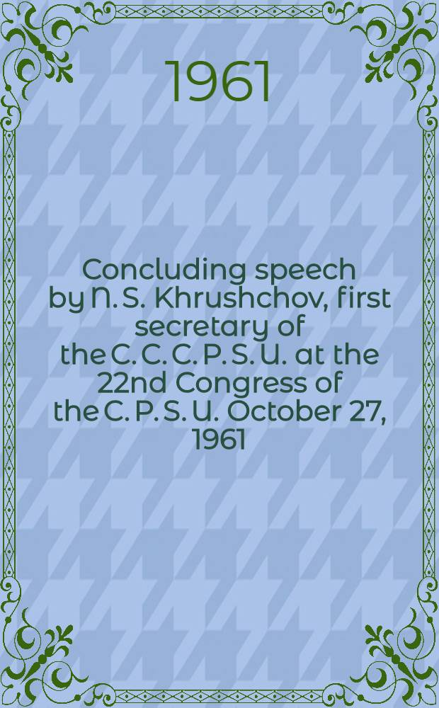 Concluding speech by N. S. Khrushchov, first secretary of the C. C. C. P. S. U. at the 22nd Congress of the C. P. S. U. October 27, 1961