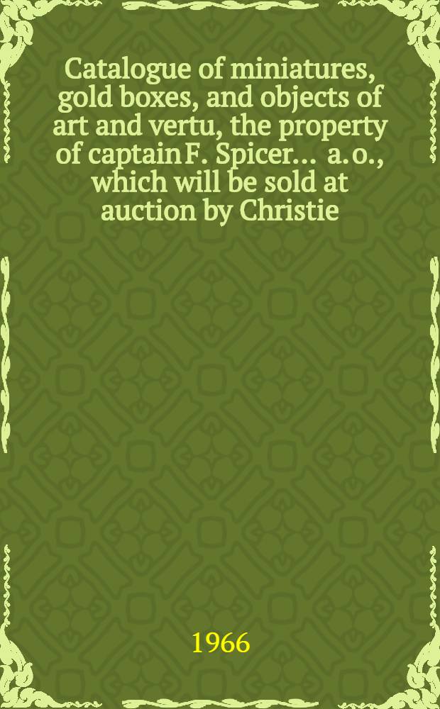 Catalogue of miniatures, gold boxes, and objects of art and vertu, the property of captain F. Spicer ... a. o., which will be sold at auction by Christie, Manson & Woods ltd. ... [in] London ... on Tuesday Nov. 1, 1966 ...