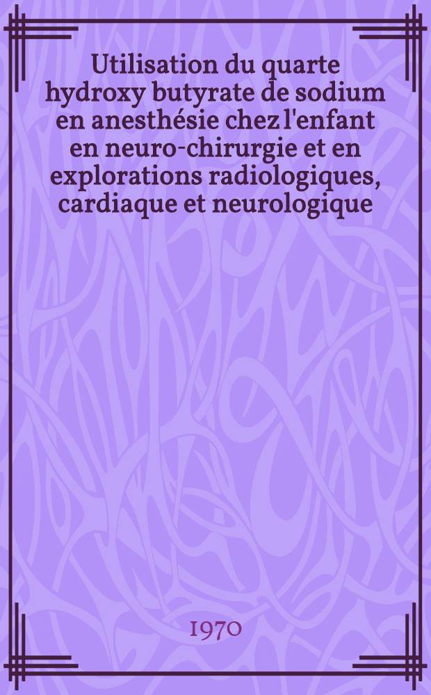 Utilisation du quarte hydroxy butyrate de sodium en anesthésie chez l'enfant en neuro-chirurgie et en explorations radiologiques, cardiaque et neurologique : Thèse ..