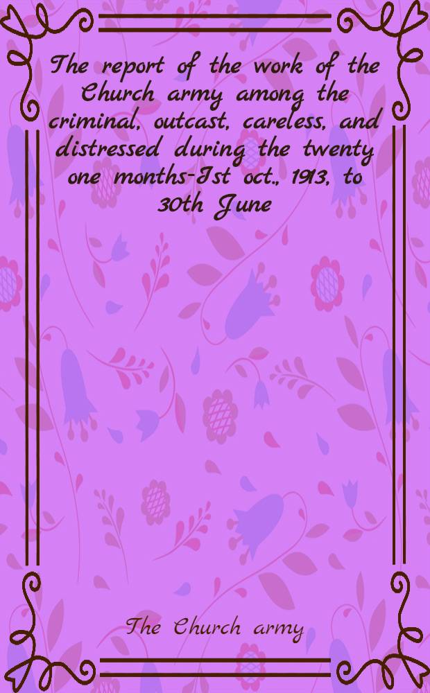 The report of the work of the Church army among the criminal, outcast, careless, and distressed during the twenty one months-Ist oct., 1913, to 30th June, 1915; and of the special war-work of the Society during the first year of the Great war : The Society's 33-d report