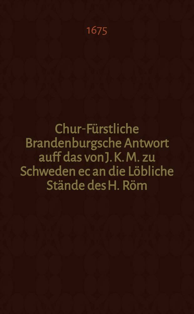 Chur-Fürstliche Brandenburgsche Antwort auff das von J. K. M. zu Schweden ec an die Löbliche Stände des H. Röm : Reichs den 16. Decembris 1674 abgelassenes und in Druck publicirtes Schreiben