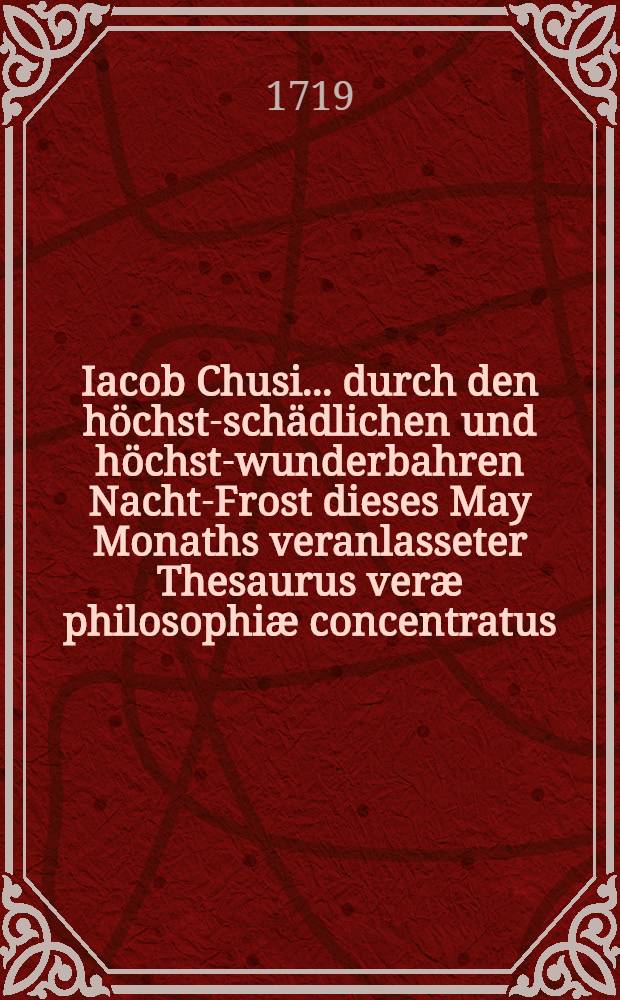 Iacob Chusi ... durch den höchst-schädlichen und höchst-wunderbahren Nacht-Frost dieses May Monaths veranlasseter Thesaurus veræ philosophiæ concentratus, von der Materie des Frostes, Eyses, Hagels, Reiffes und anderer Geburthen der Sonne, Mond, Sternen und Elementen