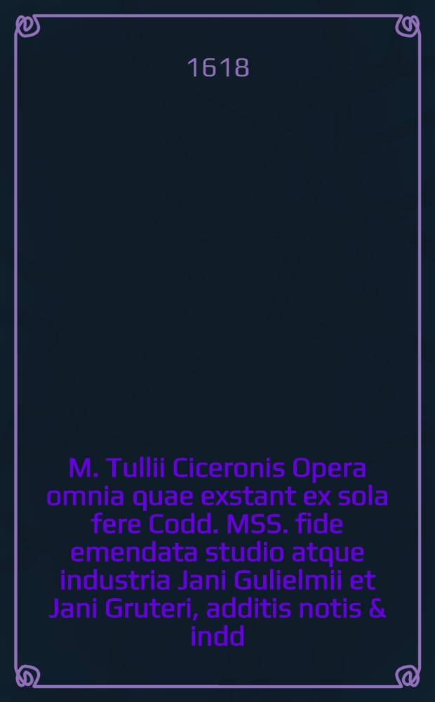 M. Tullii Ciceronis Opera omnia quae exstant ex sola fere Codd. MSS. fide emendata studio atque industria Jani Gulielmii et Jani Gruteri, additis notis & indd., accuratiss. confectis. T. 1 : Quo omnes eius libri Oratorii cpntinentur