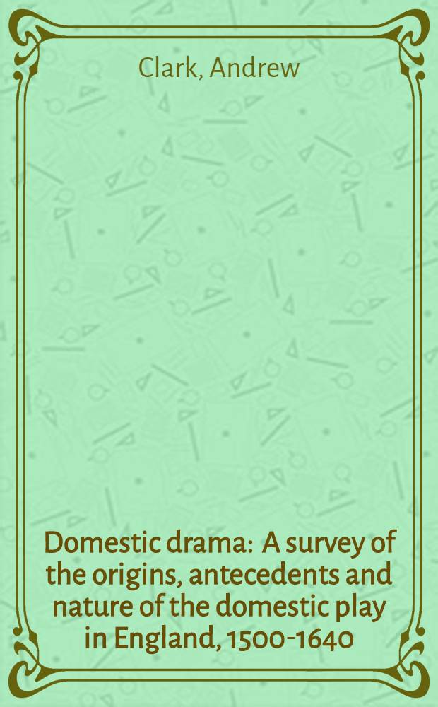Domestic drama : A survey of the origins, antecedents and nature of the domestic play in England, 1500-1640
