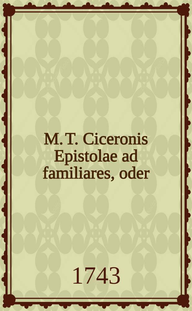 M. T. Ciceronis Epistolae ad familiares, oder: Ciceronis Briefe, die er an unterschiedene gute Freunde geschrieben, zu mehrern Nutzen der studierenden Jugend mit Teutschen Anmerckungen ... : Nebst unterschiedenen nöthigen und nützlichen Lateinischen und Teutschen Real- und Verbal-Registern ..