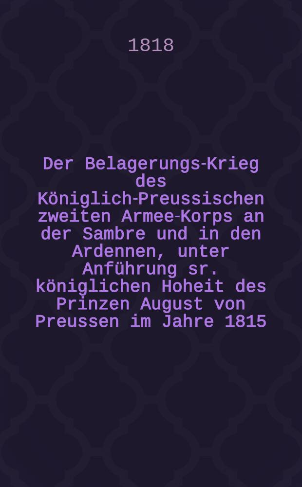 Der Belagerungs-Krieg des Königlich-Preussischen zweiten Armee-Korps an der Sambre und in den Ardennen, unter Anführung sr. königlichen Hoheit des Prinzen August von Preussen im Jahre 1815 : Nebst einer Abhandlung über die Einschließung fester Plätze und einer aus authentischen quellen gezogenen Angabe der stärke, Beschaffenheit und Nöthigen ausrüstungsmittel der vornehmsten französischen Festungen : Mit vielen Beilagen und 2 Plänen